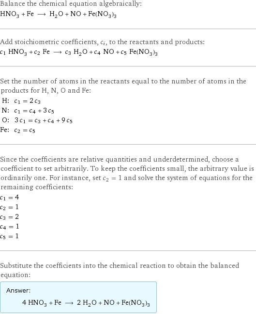 Balance the chemical equation algebraically: HNO_3 + Fe ⟶ H_2O + NO + Fe(NO_3)_3 Add stoichiometric coefficients, c_i, to the reactants and products: c_1 HNO_3 + c_2 Fe ⟶ c_3 H_2O + c_4 NO + c_5 Fe(NO_3)_3 Set the number of atoms in the reactants equal to the number of atoms in the products for H, N, O and Fe: H: | c_1 = 2 c_3 N: | c_1 = c_4 + 3 c_5 O: | 3 c_1 = c_3 + c_4 + 9 c_5 Fe: | c_2 = c_5 Since the coefficients are relative quantities and underdetermined, choose a coefficient to set arbitrarily. To keep the coefficients small, the arbitrary value is ordinarily one. For instance, set c_2 = 1 and solve the system of equations for the remaining coefficients: c_1 = 4 c_2 = 1 c_3 = 2 c_4 = 1 c_5 = 1 Substitute the coefficients into the chemical reaction to obtain the balanced equation: Answer: |   | 4 HNO_3 + Fe ⟶ 2 H_2O + NO + Fe(NO_3)_3