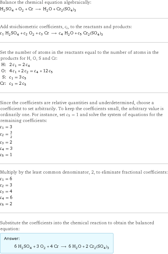 Balance the chemical equation algebraically: H_2SO_4 + O_2 + Cr ⟶ H_2O + Cr_2(SO_4)_3 Add stoichiometric coefficients, c_i, to the reactants and products: c_1 H_2SO_4 + c_2 O_2 + c_3 Cr ⟶ c_4 H_2O + c_5 Cr_2(SO_4)_3 Set the number of atoms in the reactants equal to the number of atoms in the products for H, O, S and Cr: H: | 2 c_1 = 2 c_4 O: | 4 c_1 + 2 c_2 = c_4 + 12 c_5 S: | c_1 = 3 c_5 Cr: | c_3 = 2 c_5 Since the coefficients are relative quantities and underdetermined, choose a coefficient to set arbitrarily. To keep the coefficients small, the arbitrary value is ordinarily one. For instance, set c_5 = 1 and solve the system of equations for the remaining coefficients: c_1 = 3 c_2 = 3/2 c_3 = 2 c_4 = 3 c_5 = 1 Multiply by the least common denominator, 2, to eliminate fractional coefficients: c_1 = 6 c_2 = 3 c_3 = 4 c_4 = 6 c_5 = 2 Substitute the coefficients into the chemical reaction to obtain the balanced equation: Answer: |   | 6 H_2SO_4 + 3 O_2 + 4 Cr ⟶ 6 H_2O + 2 Cr_2(SO_4)_3