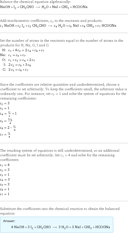 Balance the chemical equation algebraically: NaOH + I_2 + CH_3CHO ⟶ H_2O + NaI + CHI_3 + HCOONa Add stoichiometric coefficients, c_i, to the reactants and products: c_1 NaOH + c_2 I_2 + c_3 CH_3CHO ⟶ c_4 H_2O + c_5 NaI + c_6 CHI_3 + c_7 HCOONa Set the number of atoms in the reactants equal to the number of atoms in the products for H, Na, O, I and C: H: | c_1 + 4 c_3 = 2 c_4 + c_6 + c_7 Na: | c_1 = c_5 + c_7 O: | c_1 + c_3 = c_4 + 2 c_7 I: | 2 c_2 = c_5 + 3 c_6 C: | 2 c_3 = c_6 + c_7 Since the coefficients are relative quantities and underdetermined, choose a coefficient to set arbitrarily. To keep the coefficients small, the arbitrary value is ordinarily one. For instance, set c_3 = 1 and solve the system of equations for the remaining coefficients: c_2 = 3 c_3 = 1 c_4 = c_1/2 + 1 c_5 = (3 c_1)/4 c_6 = 2 - c_1/4 c_7 = c_1/4 The resulting system of equations is still underdetermined, so an additional coefficient must be set arbitrarily. Set c_1 = 4 and solve for the remaining coefficients: c_1 = 4 c_2 = 3 c_3 = 1 c_4 = 3 c_5 = 3 c_6 = 1 c_7 = 1 Substitute the coefficients into the chemical reaction to obtain the balanced equation: Answer: |   | 4 NaOH + 3 I_2 + CH_3CHO ⟶ 3 H_2O + 3 NaI + CHI_3 + HCOONa