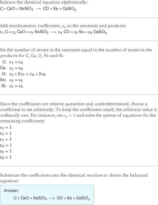 Balance the chemical equation algebraically: C + CaO + SnSiO3 ⟶ CO + Sn + CaSiO_3 Add stoichiometric coefficients, c_i, to the reactants and products: c_1 C + c_2 CaO + c_3 SnSiO3 ⟶ c_4 CO + c_5 Sn + c_6 CaSiO_3 Set the number of atoms in the reactants equal to the number of atoms in the products for C, Ca, O, Sn and Si: C: | c_1 = c_4 Ca: | c_2 = c_6 O: | c_2 + 3 c_3 = c_4 + 3 c_6 Sn: | c_3 = c_5 Si: | c_3 = c_6 Since the coefficients are relative quantities and underdetermined, choose a coefficient to set arbitrarily. To keep the coefficients small, the arbitrary value is ordinarily one. For instance, set c_1 = 1 and solve the system of equations for the remaining coefficients: c_1 = 1 c_2 = 1 c_3 = 1 c_4 = 1 c_5 = 1 c_6 = 1 Substitute the coefficients into the chemical reaction to obtain the balanced equation: Answer: |   | C + CaO + SnSiO3 ⟶ CO + Sn + CaSiO_3