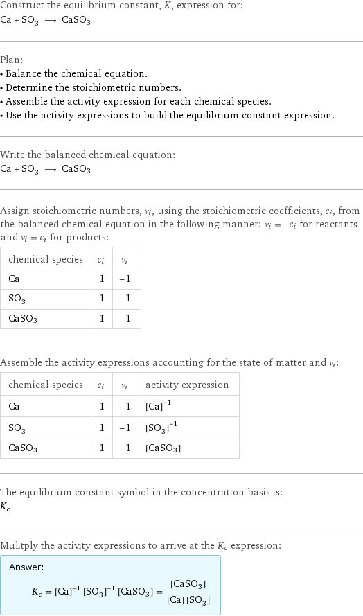 Construct the equilibrium constant, K, expression for: Ca + SO_3 ⟶ CaSO3 Plan: • Balance the chemical equation. • Determine the stoichiometric numbers. • Assemble the activity expression for each chemical species. • Use the activity expressions to build the equilibrium constant expression. Write the balanced chemical equation: Ca + SO_3 ⟶ CaSO3 Assign stoichiometric numbers, ν_i, using the stoichiometric coefficients, c_i, from the balanced chemical equation in the following manner: ν_i = -c_i for reactants and ν_i = c_i for products: chemical species | c_i | ν_i Ca | 1 | -1 SO_3 | 1 | -1 CaSO3 | 1 | 1 Assemble the activity expressions accounting for the state of matter and ν_i: chemical species | c_i | ν_i | activity expression Ca | 1 | -1 | ([Ca])^(-1) SO_3 | 1 | -1 | ([SO3])^(-1) CaSO3 | 1 | 1 | [CaSO3] The equilibrium constant symbol in the concentration basis is: K_c Mulitply the activity expressions to arrive at the K_c expression: Answer: |   | K_c = ([Ca])^(-1) ([SO3])^(-1) [CaSO3] = ([CaSO3])/([Ca] [SO3])