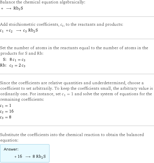 Balance the chemical equation algebraically:  + ⟶ Rb2S Add stoichiometric coefficients, c_i, to the reactants and products: c_1 + c_2 ⟶ c_3 Rb2S Set the number of atoms in the reactants equal to the number of atoms in the products for S and Rb: S: | 8 c_1 = c_3 Rb: | c_2 = 2 c_3 Since the coefficients are relative quantities and underdetermined, choose a coefficient to set arbitrarily. To keep the coefficients small, the arbitrary value is ordinarily one. For instance, set c_1 = 1 and solve the system of equations for the remaining coefficients: c_1 = 1 c_2 = 16 c_3 = 8 Substitute the coefficients into the chemical reaction to obtain the balanced equation: Answer: |   | + 16 ⟶ 8 Rb2S