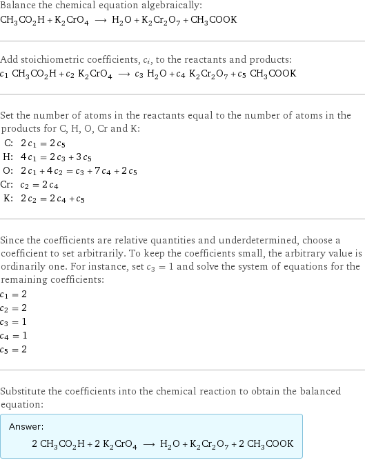 Balance the chemical equation algebraically: CH_3CO_2H + K_2CrO_4 ⟶ H_2O + K_2Cr_2O_7 + CH_3COOK Add stoichiometric coefficients, c_i, to the reactants and products: c_1 CH_3CO_2H + c_2 K_2CrO_4 ⟶ c_3 H_2O + c_4 K_2Cr_2O_7 + c_5 CH_3COOK Set the number of atoms in the reactants equal to the number of atoms in the products for C, H, O, Cr and K: C: | 2 c_1 = 2 c_5 H: | 4 c_1 = 2 c_3 + 3 c_5 O: | 2 c_1 + 4 c_2 = c_3 + 7 c_4 + 2 c_5 Cr: | c_2 = 2 c_4 K: | 2 c_2 = 2 c_4 + c_5 Since the coefficients are relative quantities and underdetermined, choose a coefficient to set arbitrarily. To keep the coefficients small, the arbitrary value is ordinarily one. For instance, set c_3 = 1 and solve the system of equations for the remaining coefficients: c_1 = 2 c_2 = 2 c_3 = 1 c_4 = 1 c_5 = 2 Substitute the coefficients into the chemical reaction to obtain the balanced equation: Answer: |   | 2 CH_3CO_2H + 2 K_2CrO_4 ⟶ H_2O + K_2Cr_2O_7 + 2 CH_3COOK