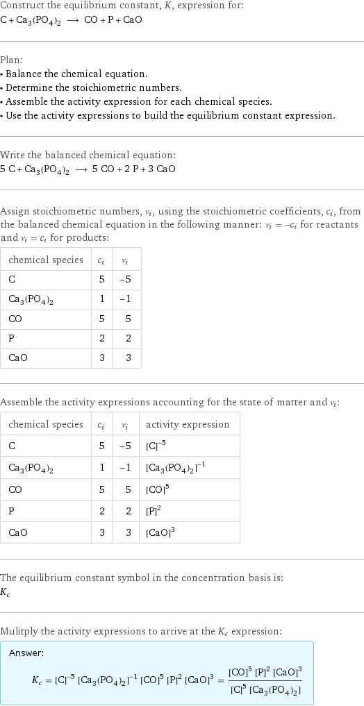 Construct the equilibrium constant, K, expression for: C + Ca_3(PO_4)_2 ⟶ CO + P + CaO Plan: • Balance the chemical equation. • Determine the stoichiometric numbers. • Assemble the activity expression for each chemical species. • Use the activity expressions to build the equilibrium constant expression. Write the balanced chemical equation: 5 C + Ca_3(PO_4)_2 ⟶ 5 CO + 2 P + 3 CaO Assign stoichiometric numbers, ν_i, using the stoichiometric coefficients, c_i, from the balanced chemical equation in the following manner: ν_i = -c_i for reactants and ν_i = c_i for products: chemical species | c_i | ν_i C | 5 | -5 Ca_3(PO_4)_2 | 1 | -1 CO | 5 | 5 P | 2 | 2 CaO | 3 | 3 Assemble the activity expressions accounting for the state of matter and ν_i: chemical species | c_i | ν_i | activity expression C | 5 | -5 | ([C])^(-5) Ca_3(PO_4)_2 | 1 | -1 | ([Ca3(PO4)2])^(-1) CO | 5 | 5 | ([CO])^5 P | 2 | 2 | ([P])^2 CaO | 3 | 3 | ([CaO])^3 The equilibrium constant symbol in the concentration basis is: K_c Mulitply the activity expressions to arrive at the K_c expression: Answer: |   | K_c = ([C])^(-5) ([Ca3(PO4)2])^(-1) ([CO])^5 ([P])^2 ([CaO])^3 = (([CO])^5 ([P])^2 ([CaO])^3)/(([C])^5 [Ca3(PO4)2])