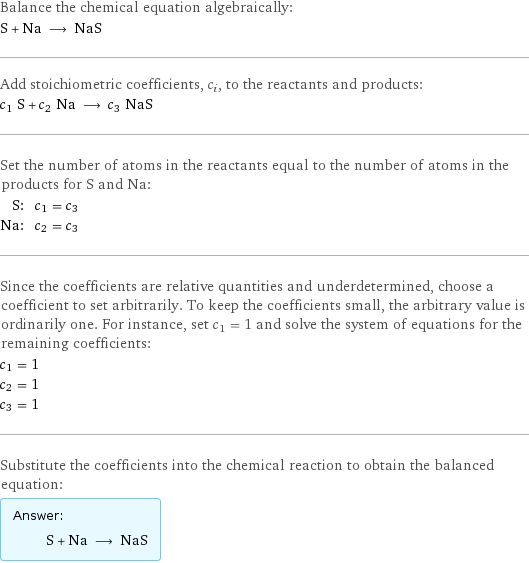 Balance the chemical equation algebraically: S + Na ⟶ NaS Add stoichiometric coefficients, c_i, to the reactants and products: c_1 S + c_2 Na ⟶ c_3 NaS Set the number of atoms in the reactants equal to the number of atoms in the products for S and Na: S: | c_1 = c_3 Na: | c_2 = c_3 Since the coefficients are relative quantities and underdetermined, choose a coefficient to set arbitrarily. To keep the coefficients small, the arbitrary value is ordinarily one. For instance, set c_1 = 1 and solve the system of equations for the remaining coefficients: c_1 = 1 c_2 = 1 c_3 = 1 Substitute the coefficients into the chemical reaction to obtain the balanced equation: Answer: |   | S + Na ⟶ NaS