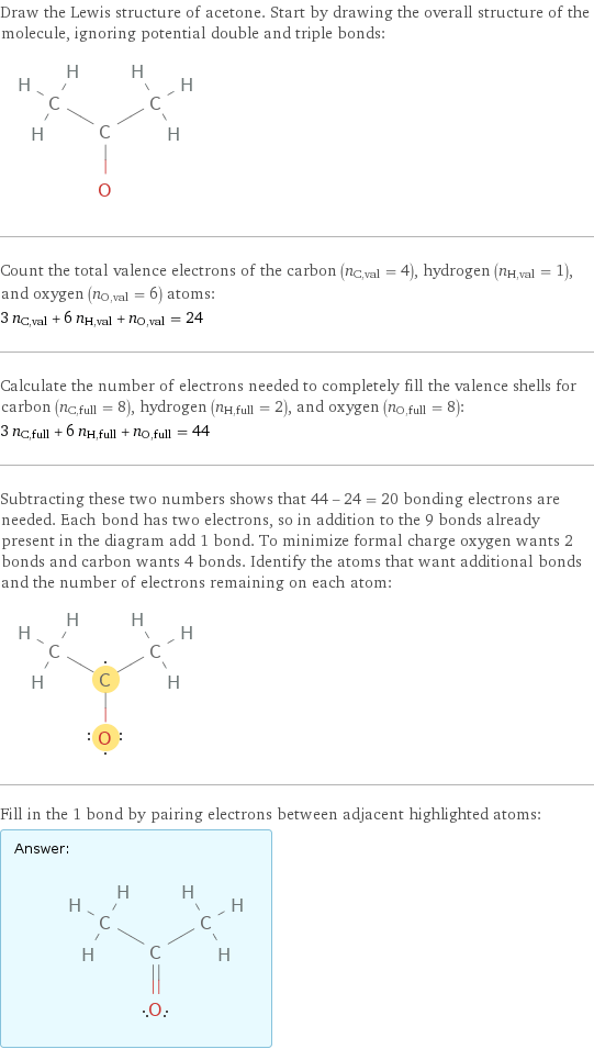 Draw the Lewis structure of acetone. Start by drawing the overall structure of the molecule, ignoring potential double and triple bonds:  Count the total valence electrons of the carbon (n_C, val = 4), hydrogen (n_H, val = 1), and oxygen (n_O, val = 6) atoms: 3 n_C, val + 6 n_H, val + n_O, val = 24 Calculate the number of electrons needed to completely fill the valence shells for carbon (n_C, full = 8), hydrogen (n_H, full = 2), and oxygen (n_O, full = 8): 3 n_C, full + 6 n_H, full + n_O, full = 44 Subtracting these two numbers shows that 44 - 24 = 20 bonding electrons are needed. Each bond has two electrons, so in addition to the 9 bonds already present in the diagram add 1 bond. To minimize formal charge oxygen wants 2 bonds and carbon wants 4 bonds. Identify the atoms that want additional bonds and the number of electrons remaining on each atom:  Fill in the 1 bond by pairing electrons between adjacent highlighted atoms: Answer: |   | 