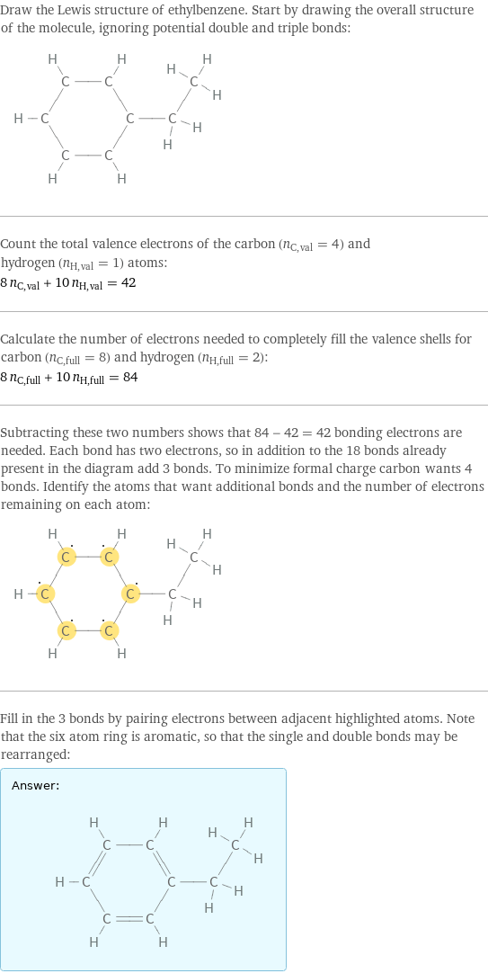 Draw the Lewis structure of ethylbenzene. Start by drawing the overall structure of the molecule, ignoring potential double and triple bonds:  Count the total valence electrons of the carbon (n_C, val = 4) and hydrogen (n_H, val = 1) atoms: 8 n_C, val + 10 n_H, val = 42 Calculate the number of electrons needed to completely fill the valence shells for carbon (n_C, full = 8) and hydrogen (n_H, full = 2): 8 n_C, full + 10 n_H, full = 84 Subtracting these two numbers shows that 84 - 42 = 42 bonding electrons are needed. Each bond has two electrons, so in addition to the 18 bonds already present in the diagram add 3 bonds. To minimize formal charge carbon wants 4 bonds. Identify the atoms that want additional bonds and the number of electrons remaining on each atom:  Fill in the 3 bonds by pairing electrons between adjacent highlighted atoms. Note that the six atom ring is aromatic, so that the single and double bonds may be rearranged: Answer: |   | 