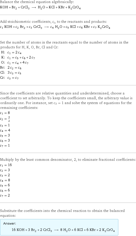 Balance the chemical equation algebraically: KOH + Br_2 + CrCl_3 ⟶ H_2O + KCl + KBr + K_2CrO_4 Add stoichiometric coefficients, c_i, to the reactants and products: c_1 KOH + c_2 Br_2 + c_3 CrCl_3 ⟶ c_4 H_2O + c_5 KCl + c_6 KBr + c_7 K_2CrO_4 Set the number of atoms in the reactants equal to the number of atoms in the products for H, K, O, Br, Cl and Cr: H: | c_1 = 2 c_4 K: | c_1 = c_5 + c_6 + 2 c_7 O: | c_1 = c_4 + 4 c_7 Br: | 2 c_2 = c_6 Cl: | 3 c_3 = c_5 Cr: | c_3 = c_7 Since the coefficients are relative quantities and underdetermined, choose a coefficient to set arbitrarily. To keep the coefficients small, the arbitrary value is ordinarily one. For instance, set c_3 = 1 and solve the system of equations for the remaining coefficients: c_1 = 8 c_2 = 3/2 c_3 = 1 c_4 = 4 c_5 = 3 c_6 = 3 c_7 = 1 Multiply by the least common denominator, 2, to eliminate fractional coefficients: c_1 = 16 c_2 = 3 c_3 = 2 c_4 = 8 c_5 = 6 c_6 = 6 c_7 = 2 Substitute the coefficients into the chemical reaction to obtain the balanced equation: Answer: |   | 16 KOH + 3 Br_2 + 2 CrCl_3 ⟶ 8 H_2O + 6 KCl + 6 KBr + 2 K_2CrO_4