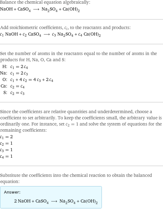 Balance the chemical equation algebraically: NaOH + CaSO_4 ⟶ Na_2SO_4 + Ca(OH)_2 Add stoichiometric coefficients, c_i, to the reactants and products: c_1 NaOH + c_2 CaSO_4 ⟶ c_3 Na_2SO_4 + c_4 Ca(OH)_2 Set the number of atoms in the reactants equal to the number of atoms in the products for H, Na, O, Ca and S: H: | c_1 = 2 c_4 Na: | c_1 = 2 c_3 O: | c_1 + 4 c_2 = 4 c_3 + 2 c_4 Ca: | c_2 = c_4 S: | c_2 = c_3 Since the coefficients are relative quantities and underdetermined, choose a coefficient to set arbitrarily. To keep the coefficients small, the arbitrary value is ordinarily one. For instance, set c_2 = 1 and solve the system of equations for the remaining coefficients: c_1 = 2 c_2 = 1 c_3 = 1 c_4 = 1 Substitute the coefficients into the chemical reaction to obtain the balanced equation: Answer: |   | 2 NaOH + CaSO_4 ⟶ Na_2SO_4 + Ca(OH)_2