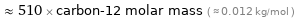  ≈ 510 × carbon-12 molar mass ( ≈ 0.012 kg/mol )