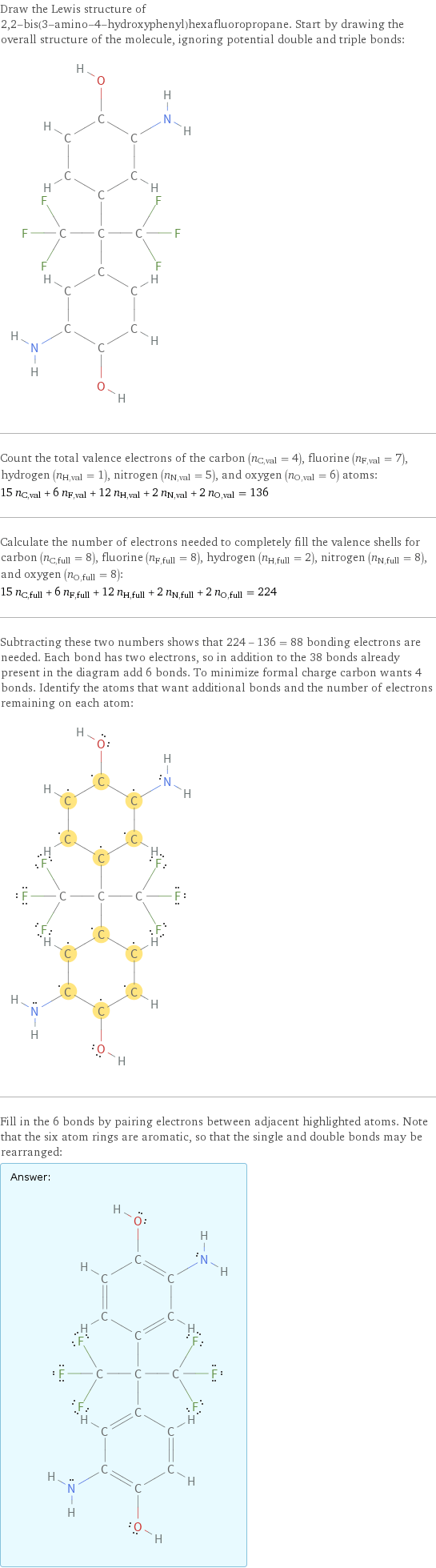 Draw the Lewis structure of 2, 2-bis(3-amino-4-hydroxyphenyl)hexafluoropropane. Start by drawing the overall structure of the molecule, ignoring potential double and triple bonds:  Count the total valence electrons of the carbon (n_C, val = 4), fluorine (n_F, val = 7), hydrogen (n_H, val = 1), nitrogen (n_N, val = 5), and oxygen (n_O, val = 6) atoms: 15 n_C, val + 6 n_F, val + 12 n_H, val + 2 n_N, val + 2 n_O, val = 136 Calculate the number of electrons needed to completely fill the valence shells for carbon (n_C, full = 8), fluorine (n_F, full = 8), hydrogen (n_H, full = 2), nitrogen (n_N, full = 8), and oxygen (n_O, full = 8): 15 n_C, full + 6 n_F, full + 12 n_H, full + 2 n_N, full + 2 n_O, full = 224 Subtracting these two numbers shows that 224 - 136 = 88 bonding electrons are needed. Each bond has two electrons, so in addition to the 38 bonds already present in the diagram add 6 bonds. To minimize formal charge carbon wants 4 bonds. Identify the atoms that want additional bonds and the number of electrons remaining on each atom:  Fill in the 6 bonds by pairing electrons between adjacent highlighted atoms. Note that the six atom rings are aromatic, so that the single and double bonds may be rearranged: Answer: |   | 