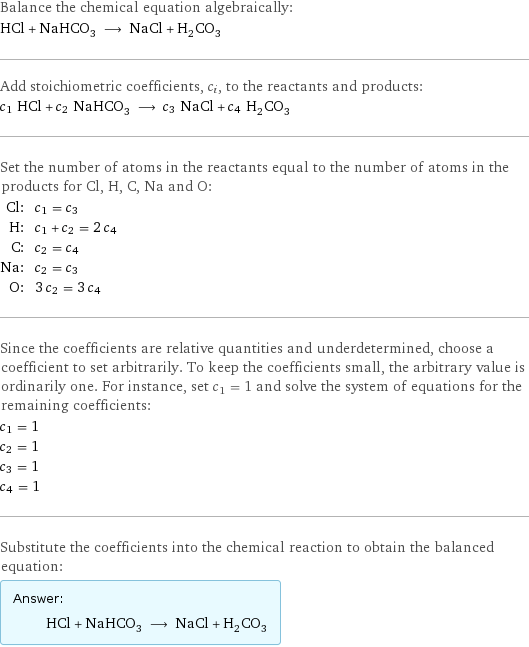 Balance the chemical equation algebraically: HCl + NaHCO_3 ⟶ NaCl + H_2CO_3 Add stoichiometric coefficients, c_i, to the reactants and products: c_1 HCl + c_2 NaHCO_3 ⟶ c_3 NaCl + c_4 H_2CO_3 Set the number of atoms in the reactants equal to the number of atoms in the products for Cl, H, C, Na and O: Cl: | c_1 = c_3 H: | c_1 + c_2 = 2 c_4 C: | c_2 = c_4 Na: | c_2 = c_3 O: | 3 c_2 = 3 c_4 Since the coefficients are relative quantities and underdetermined, choose a coefficient to set arbitrarily. To keep the coefficients small, the arbitrary value is ordinarily one. For instance, set c_1 = 1 and solve the system of equations for the remaining coefficients: c_1 = 1 c_2 = 1 c_3 = 1 c_4 = 1 Substitute the coefficients into the chemical reaction to obtain the balanced equation: Answer: |   | HCl + NaHCO_3 ⟶ NaCl + H_2CO_3