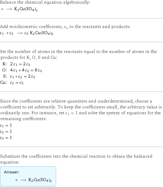 Balance the chemical equation algebraically:  + ⟶ K2Cu(SO4)2 Add stoichiometric coefficients, c_i, to the reactants and products: c_1 + c_2 ⟶ c_3 K2Cu(SO4)2 Set the number of atoms in the reactants equal to the number of atoms in the products for K, O, S and Cu: K: | 2 c_1 = 2 c_3 O: | 4 c_1 + 4 c_2 = 8 c_3 S: | c_1 + c_2 = 2 c_3 Cu: | c_2 = c_3 Since the coefficients are relative quantities and underdetermined, choose a coefficient to set arbitrarily. To keep the coefficients small, the arbitrary value is ordinarily one. For instance, set c_1 = 1 and solve the system of equations for the remaining coefficients: c_1 = 1 c_2 = 1 c_3 = 1 Substitute the coefficients into the chemical reaction to obtain the balanced equation: Answer: |   | + ⟶ K2Cu(SO4)2