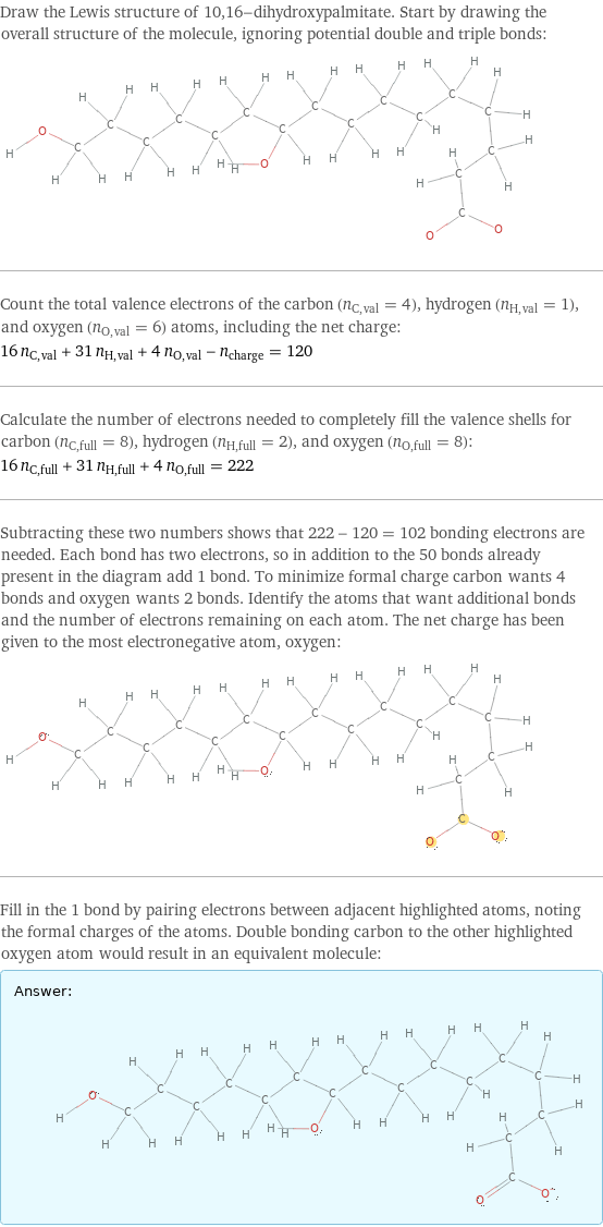 Draw the Lewis structure of 10, 16-dihydroxypalmitate. Start by drawing the overall structure of the molecule, ignoring potential double and triple bonds:  Count the total valence electrons of the carbon (n_C, val = 4), hydrogen (n_H, val = 1), and oxygen (n_O, val = 6) atoms, including the net charge: 16 n_C, val + 31 n_H, val + 4 n_O, val - n_charge = 120 Calculate the number of electrons needed to completely fill the valence shells for carbon (n_C, full = 8), hydrogen (n_H, full = 2), and oxygen (n_O, full = 8): 16 n_C, full + 31 n_H, full + 4 n_O, full = 222 Subtracting these two numbers shows that 222 - 120 = 102 bonding electrons are needed. Each bond has two electrons, so in addition to the 50 bonds already present in the diagram add 1 bond. To minimize formal charge carbon wants 4 bonds and oxygen wants 2 bonds. Identify the atoms that want additional bonds and the number of electrons remaining on each atom. The net charge has been given to the most electronegative atom, oxygen:  Fill in the 1 bond by pairing electrons between adjacent highlighted atoms, noting the formal charges of the atoms. Double bonding carbon to the other highlighted oxygen atom would result in an equivalent molecule: Answer: |   | 