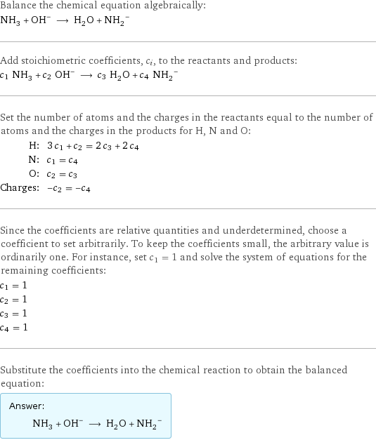 Balance the chemical equation algebraically: NH_3 + (OH)^- ⟶ H_2O + (NH_2)^- Add stoichiometric coefficients, c_i, to the reactants and products: c_1 NH_3 + c_2 OH^- ⟶ c_3 H_2O + c_4 (NH_2)^- Set the number of atoms and the charges in the reactants equal to the number of atoms and the charges in the products for H, N and O: H: | 3 c_1 + c_2 = 2 c_3 + 2 c_4 N: | c_1 = c_4 O: | c_2 = c_3 Charges: | -c_2 = -c_4 Since the coefficients are relative quantities and underdetermined, choose a coefficient to set arbitrarily. To keep the coefficients small, the arbitrary value is ordinarily one. For instance, set c_1 = 1 and solve the system of equations for the remaining coefficients: c_1 = 1 c_2 = 1 c_3 = 1 c_4 = 1 Substitute the coefficients into the chemical reaction to obtain the balanced equation: Answer: |   | NH_3 + OH^- ⟶ H_2O + (NH_2)^-