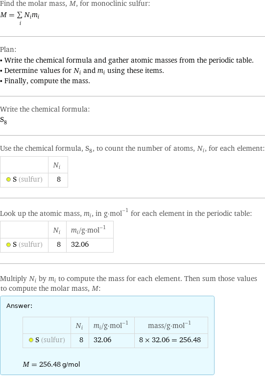 Find the molar mass, M, for monoclinic sulfur: M = sum _iN_im_i Plan: • Write the chemical formula and gather atomic masses from the periodic table. • Determine values for N_i and m_i using these items. • Finally, compute the mass. Write the chemical formula: S_8 Use the chemical formula, S_8, to count the number of atoms, N_i, for each element:  | N_i  S (sulfur) | 8 Look up the atomic mass, m_i, in g·mol^(-1) for each element in the periodic table:  | N_i | m_i/g·mol^(-1)  S (sulfur) | 8 | 32.06 Multiply N_i by m_i to compute the mass for each element. Then sum those values to compute the molar mass, M: Answer: |   | | N_i | m_i/g·mol^(-1) | mass/g·mol^(-1)  S (sulfur) | 8 | 32.06 | 8 × 32.06 = 256.48  M = 256.48 g/mol