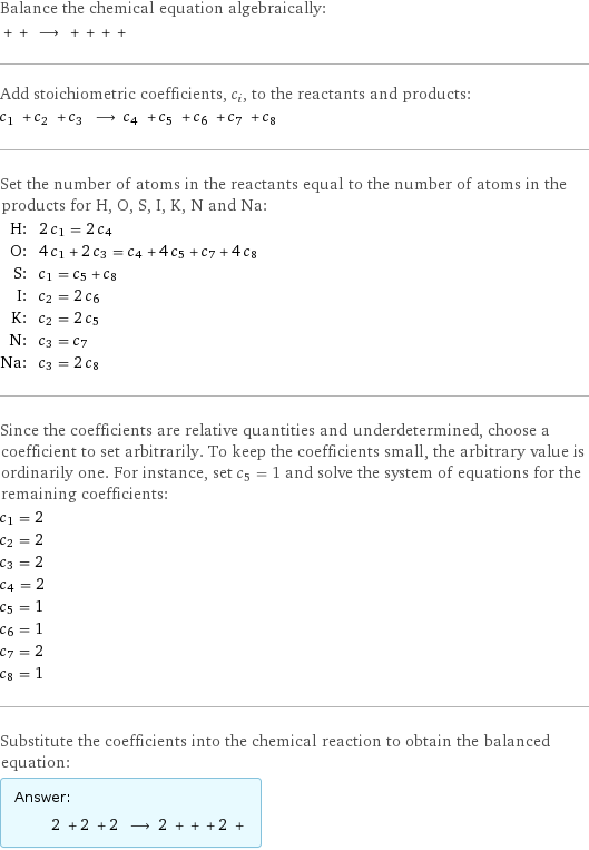 Balance the chemical equation algebraically:  + + ⟶ + + + +  Add stoichiometric coefficients, c_i, to the reactants and products: c_1 + c_2 + c_3 ⟶ c_4 + c_5 + c_6 + c_7 + c_8  Set the number of atoms in the reactants equal to the number of atoms in the products for H, O, S, I, K, N and Na: H: | 2 c_1 = 2 c_4 O: | 4 c_1 + 2 c_3 = c_4 + 4 c_5 + c_7 + 4 c_8 S: | c_1 = c_5 + c_8 I: | c_2 = 2 c_6 K: | c_2 = 2 c_5 N: | c_3 = c_7 Na: | c_3 = 2 c_8 Since the coefficients are relative quantities and underdetermined, choose a coefficient to set arbitrarily. To keep the coefficients small, the arbitrary value is ordinarily one. For instance, set c_5 = 1 and solve the system of equations for the remaining coefficients: c_1 = 2 c_2 = 2 c_3 = 2 c_4 = 2 c_5 = 1 c_6 = 1 c_7 = 2 c_8 = 1 Substitute the coefficients into the chemical reaction to obtain the balanced equation: Answer: |   | 2 + 2 + 2 ⟶ 2 + + + 2 + 