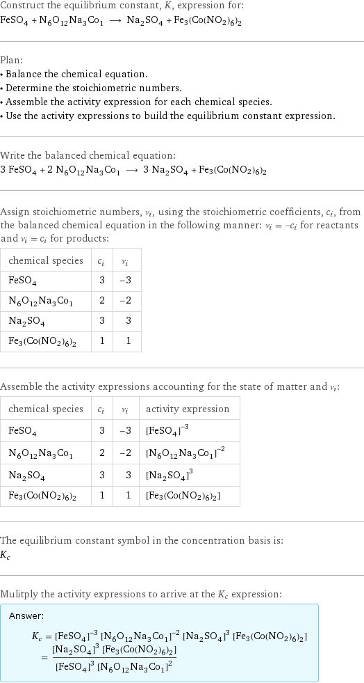 Construct the equilibrium constant, K, expression for: FeSO_4 + N_6O_12Na_3Co_1 ⟶ Na_2SO_4 + Fe3(Co(NO2)6)2 Plan: • Balance the chemical equation. • Determine the stoichiometric numbers. • Assemble the activity expression for each chemical species. • Use the activity expressions to build the equilibrium constant expression. Write the balanced chemical equation: 3 FeSO_4 + 2 N_6O_12Na_3Co_1 ⟶ 3 Na_2SO_4 + Fe3(Co(NO2)6)2 Assign stoichiometric numbers, ν_i, using the stoichiometric coefficients, c_i, from the balanced chemical equation in the following manner: ν_i = -c_i for reactants and ν_i = c_i for products: chemical species | c_i | ν_i FeSO_4 | 3 | -3 N_6O_12Na_3Co_1 | 2 | -2 Na_2SO_4 | 3 | 3 Fe3(Co(NO2)6)2 | 1 | 1 Assemble the activity expressions accounting for the state of matter and ν_i: chemical species | c_i | ν_i | activity expression FeSO_4 | 3 | -3 | ([FeSO4])^(-3) N_6O_12Na_3Co_1 | 2 | -2 | ([N6O12Na3Co1])^(-2) Na_2SO_4 | 3 | 3 | ([Na2SO4])^3 Fe3(Co(NO2)6)2 | 1 | 1 | [Fe3(Co(NO2)6)2] The equilibrium constant symbol in the concentration basis is: K_c Mulitply the activity expressions to arrive at the K_c expression: Answer: |   | K_c = ([FeSO4])^(-3) ([N6O12Na3Co1])^(-2) ([Na2SO4])^3 [Fe3(Co(NO2)6)2] = (([Na2SO4])^3 [Fe3(Co(NO2)6)2])/(([FeSO4])^3 ([N6O12Na3Co1])^2)