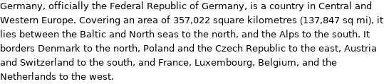 Germany, officially the Federal Republic of Germany, is a country in Central and Western Europe. Covering an area of 357, 022 square kilometres (137, 847 sq mi), it lies between the Baltic and North seas to the north, and the Alps to the south. It borders Denmark to the north, Poland and the Czech Republic to the east, Austria and Switzerland to the south, and France, Luxembourg, Belgium, and the Netherlands to the west.