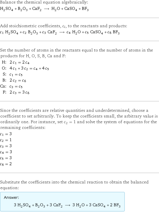 Balance the chemical equation algebraically: H_2SO_4 + B_2O_3 + CaF_2 ⟶ H_2O + CaSO_4 + BF_3 Add stoichiometric coefficients, c_i, to the reactants and products: c_1 H_2SO_4 + c_2 B_2O_3 + c_3 CaF_2 ⟶ c_4 H_2O + c_5 CaSO_4 + c_6 BF_3 Set the number of atoms in the reactants equal to the number of atoms in the products for H, O, S, B, Ca and F: H: | 2 c_1 = 2 c_4 O: | 4 c_1 + 3 c_2 = c_4 + 4 c_5 S: | c_1 = c_5 B: | 2 c_2 = c_6 Ca: | c_3 = c_5 F: | 2 c_3 = 3 c_6 Since the coefficients are relative quantities and underdetermined, choose a coefficient to set arbitrarily. To keep the coefficients small, the arbitrary value is ordinarily one. For instance, set c_2 = 1 and solve the system of equations for the remaining coefficients: c_1 = 3 c_2 = 1 c_3 = 3 c_4 = 3 c_5 = 3 c_6 = 2 Substitute the coefficients into the chemical reaction to obtain the balanced equation: Answer: |   | 3 H_2SO_4 + B_2O_3 + 3 CaF_2 ⟶ 3 H_2O + 3 CaSO_4 + 2 BF_3