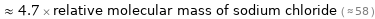  ≈ 4.7 × relative molecular mass of sodium chloride ( ≈ 58 )