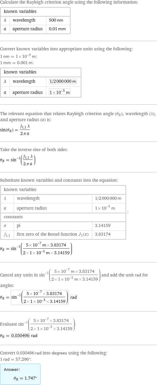 Calculate the Rayleigh criterion angle using the following information: known variables | |  λ | wavelength | 500 nm a | aperture radius | 0.01 mm Convert known variables into appropriate units using the following: 1 nm = 1×10^-9 m: 1 mm = 0.001 m: known variables | |  λ | wavelength | 1/2000000 m a | aperture radius | 1×10^-5 m The relevant equation that relates Rayleigh criterion angle (θ_R), wavelength (λ), and aperture radius (a) is: sin(θ_R) = (j_(1, 1) λ)/(2 π a) Take the inverse sine of both sides: θ_R = sin^(-1)((j_(1, 1) λ)/(2 π a)) Substitute known variables and constants into the equation: known variables | |  λ | wavelength | 1/2000000 m a | aperture radius | 1×10^-5 m constants | |  π | pi | 3.14159 j_(1, 1) | first zero of the Bessel function \!\(\*SubscriptBox[  StyleBox[