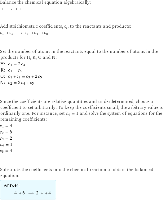 Balance the chemical equation algebraically:  + ⟶ + +  Add stoichiometric coefficients, c_i, to the reactants and products: c_1 + c_2 ⟶ c_3 + c_4 + c_5  Set the number of atoms in the reactants equal to the number of atoms in the products for H, K, O and N: H: | c_1 = 2 c_3 K: | c_1 = c_5 O: | c_1 + c_2 = c_3 + 2 c_5 N: | c_2 = 2 c_4 + c_5 Since the coefficients are relative quantities and underdetermined, choose a coefficient to set arbitrarily. To keep the coefficients small, the arbitrary value is ordinarily one. For instance, set c_4 = 1 and solve the system of equations for the remaining coefficients: c_1 = 4 c_2 = 6 c_3 = 2 c_4 = 1 c_5 = 4 Substitute the coefficients into the chemical reaction to obtain the balanced equation: Answer: |   | 4 + 6 ⟶ 2 + + 4 