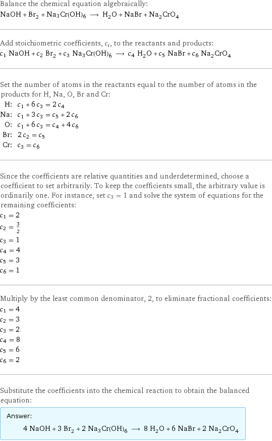 Balance the chemical equation algebraically: NaOH + Br_2 + Na3Cr(OH)6 ⟶ H_2O + NaBr + Na_2CrO_4 Add stoichiometric coefficients, c_i, to the reactants and products: c_1 NaOH + c_2 Br_2 + c_3 Na3Cr(OH)6 ⟶ c_4 H_2O + c_5 NaBr + c_6 Na_2CrO_4 Set the number of atoms in the reactants equal to the number of atoms in the products for H, Na, O, Br and Cr: H: | c_1 + 6 c_3 = 2 c_4 Na: | c_1 + 3 c_3 = c_5 + 2 c_6 O: | c_1 + 6 c_3 = c_4 + 4 c_6 Br: | 2 c_2 = c_5 Cr: | c_3 = c_6 Since the coefficients are relative quantities and underdetermined, choose a coefficient to set arbitrarily. To keep the coefficients small, the arbitrary value is ordinarily one. For instance, set c_3 = 1 and solve the system of equations for the remaining coefficients: c_1 = 2 c_2 = 3/2 c_3 = 1 c_4 = 4 c_5 = 3 c_6 = 1 Multiply by the least common denominator, 2, to eliminate fractional coefficients: c_1 = 4 c_2 = 3 c_3 = 2 c_4 = 8 c_5 = 6 c_6 = 2 Substitute the coefficients into the chemical reaction to obtain the balanced equation: Answer: |   | 4 NaOH + 3 Br_2 + 2 Na3Cr(OH)6 ⟶ 8 H_2O + 6 NaBr + 2 Na_2CrO_4