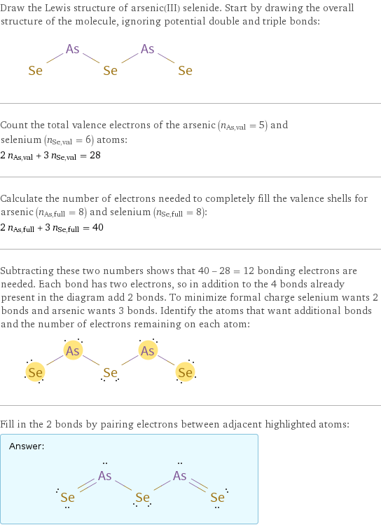 Draw the Lewis structure of arsenic(III) selenide. Start by drawing the overall structure of the molecule, ignoring potential double and triple bonds:  Count the total valence electrons of the arsenic (n_As, val = 5) and selenium (n_Se, val = 6) atoms: 2 n_As, val + 3 n_Se, val = 28 Calculate the number of electrons needed to completely fill the valence shells for arsenic (n_As, full = 8) and selenium (n_Se, full = 8): 2 n_As, full + 3 n_Se, full = 40 Subtracting these two numbers shows that 40 - 28 = 12 bonding electrons are needed. Each bond has two electrons, so in addition to the 4 bonds already present in the diagram add 2 bonds. To minimize formal charge selenium wants 2 bonds and arsenic wants 3 bonds. Identify the atoms that want additional bonds and the number of electrons remaining on each atom:  Fill in the 2 bonds by pairing electrons between adjacent highlighted atoms: Answer: |   | 