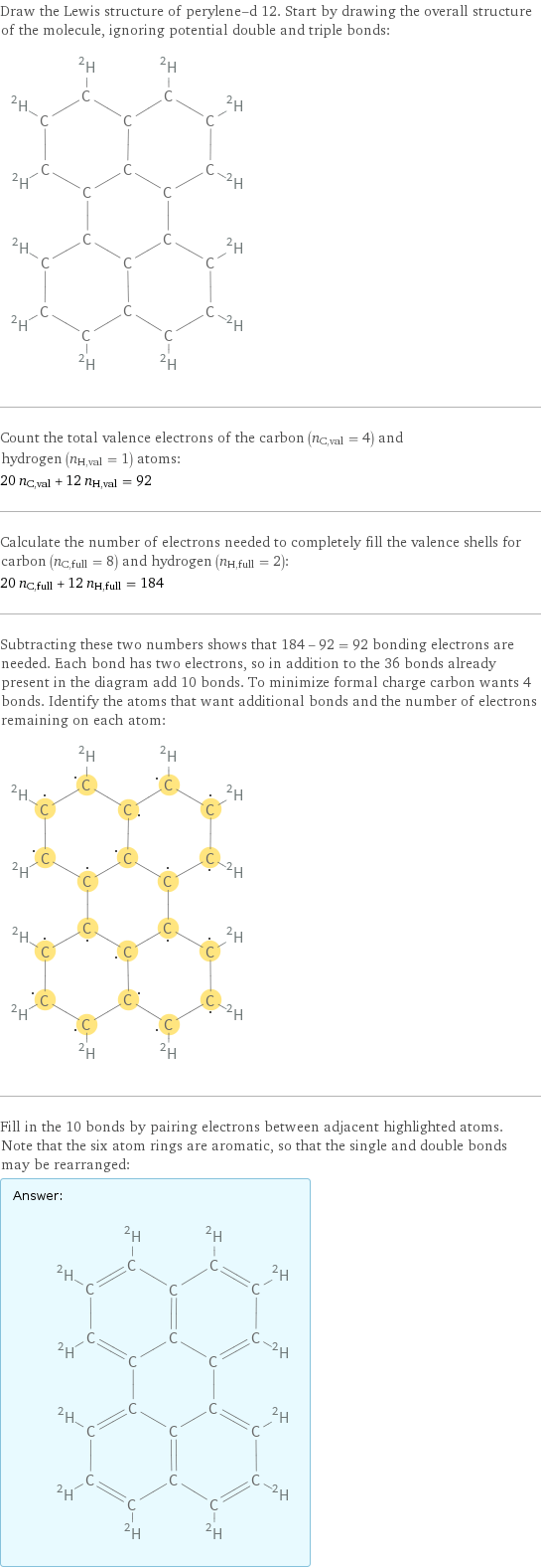 Draw the Lewis structure of perylene-d 12. Start by drawing the overall structure of the molecule, ignoring potential double and triple bonds:  Count the total valence electrons of the carbon (n_C, val = 4) and hydrogen (n_H, val = 1) atoms: 20 n_C, val + 12 n_H, val = 92 Calculate the number of electrons needed to completely fill the valence shells for carbon (n_C, full = 8) and hydrogen (n_H, full = 2): 20 n_C, full + 12 n_H, full = 184 Subtracting these two numbers shows that 184 - 92 = 92 bonding electrons are needed. Each bond has two electrons, so in addition to the 36 bonds already present in the diagram add 10 bonds. To minimize formal charge carbon wants 4 bonds. Identify the atoms that want additional bonds and the number of electrons remaining on each atom:  Fill in the 10 bonds by pairing electrons between adjacent highlighted atoms. Note that the six atom rings are aromatic, so that the single and double bonds may be rearranged: Answer: |   | 