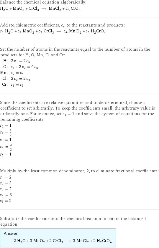 Balance the chemical equation algebraically: H_2O + MnO_2 + CrCl_3 ⟶ MnCl_2 + H_2CrO_4 Add stoichiometric coefficients, c_i, to the reactants and products: c_1 H_2O + c_2 MnO_2 + c_3 CrCl_3 ⟶ c_4 MnCl_2 + c_5 H_2CrO_4 Set the number of atoms in the reactants equal to the number of atoms in the products for H, O, Mn, Cl and Cr: H: | 2 c_1 = 2 c_5 O: | c_1 + 2 c_2 = 4 c_5 Mn: | c_2 = c_4 Cl: | 3 c_3 = 2 c_4 Cr: | c_3 = c_5 Since the coefficients are relative quantities and underdetermined, choose a coefficient to set arbitrarily. To keep the coefficients small, the arbitrary value is ordinarily one. For instance, set c_1 = 1 and solve the system of equations for the remaining coefficients: c_1 = 1 c_2 = 3/2 c_3 = 1 c_4 = 3/2 c_5 = 1 Multiply by the least common denominator, 2, to eliminate fractional coefficients: c_1 = 2 c_2 = 3 c_3 = 2 c_4 = 3 c_5 = 2 Substitute the coefficients into the chemical reaction to obtain the balanced equation: Answer: |   | 2 H_2O + 3 MnO_2 + 2 CrCl_3 ⟶ 3 MnCl_2 + 2 H_2CrO_4