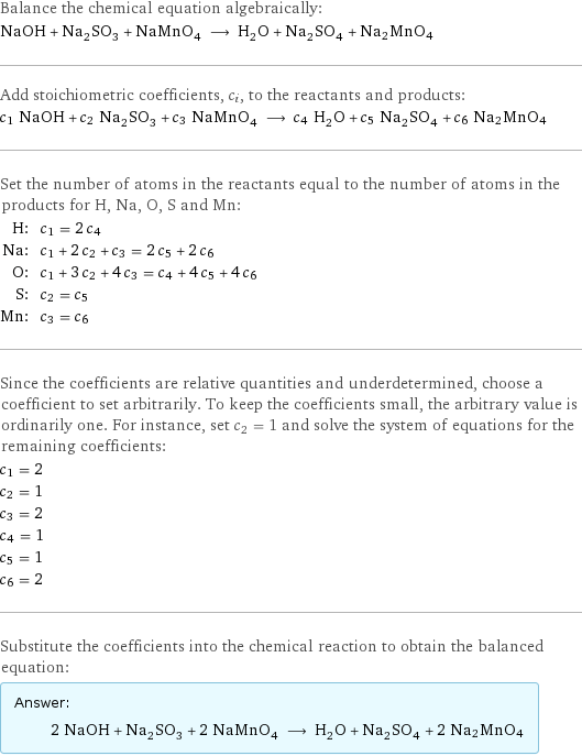 Balance the chemical equation algebraically: NaOH + Na_2SO_3 + NaMnO_4 ⟶ H_2O + Na_2SO_4 + Na2MnO4 Add stoichiometric coefficients, c_i, to the reactants and products: c_1 NaOH + c_2 Na_2SO_3 + c_3 NaMnO_4 ⟶ c_4 H_2O + c_5 Na_2SO_4 + c_6 Na2MnO4 Set the number of atoms in the reactants equal to the number of atoms in the products for H, Na, O, S and Mn: H: | c_1 = 2 c_4 Na: | c_1 + 2 c_2 + c_3 = 2 c_5 + 2 c_6 O: | c_1 + 3 c_2 + 4 c_3 = c_4 + 4 c_5 + 4 c_6 S: | c_2 = c_5 Mn: | c_3 = c_6 Since the coefficients are relative quantities and underdetermined, choose a coefficient to set arbitrarily. To keep the coefficients small, the arbitrary value is ordinarily one. For instance, set c_2 = 1 and solve the system of equations for the remaining coefficients: c_1 = 2 c_2 = 1 c_3 = 2 c_4 = 1 c_5 = 1 c_6 = 2 Substitute the coefficients into the chemical reaction to obtain the balanced equation: Answer: |   | 2 NaOH + Na_2SO_3 + 2 NaMnO_4 ⟶ H_2O + Na_2SO_4 + 2 Na2MnO4