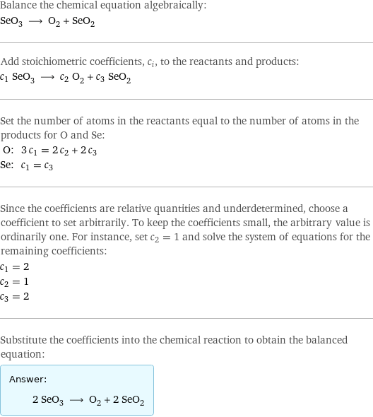 Balance the chemical equation algebraically: SeO_3 ⟶ O_2 + SeO_2 Add stoichiometric coefficients, c_i, to the reactants and products: c_1 SeO_3 ⟶ c_2 O_2 + c_3 SeO_2 Set the number of atoms in the reactants equal to the number of atoms in the products for O and Se: O: | 3 c_1 = 2 c_2 + 2 c_3 Se: | c_1 = c_3 Since the coefficients are relative quantities and underdetermined, choose a coefficient to set arbitrarily. To keep the coefficients small, the arbitrary value is ordinarily one. For instance, set c_2 = 1 and solve the system of equations for the remaining coefficients: c_1 = 2 c_2 = 1 c_3 = 2 Substitute the coefficients into the chemical reaction to obtain the balanced equation: Answer: |   | 2 SeO_3 ⟶ O_2 + 2 SeO_2