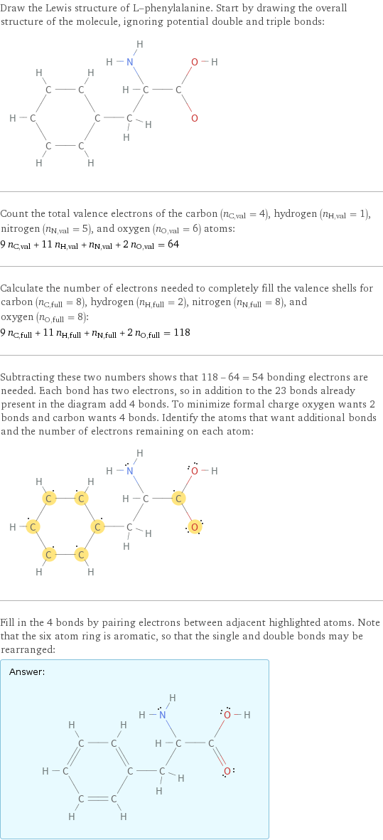 Draw the Lewis structure of L-phenylalanine. Start by drawing the overall structure of the molecule, ignoring potential double and triple bonds:  Count the total valence electrons of the carbon (n_C, val = 4), hydrogen (n_H, val = 1), nitrogen (n_N, val = 5), and oxygen (n_O, val = 6) atoms: 9 n_C, val + 11 n_H, val + n_N, val + 2 n_O, val = 64 Calculate the number of electrons needed to completely fill the valence shells for carbon (n_C, full = 8), hydrogen (n_H, full = 2), nitrogen (n_N, full = 8), and oxygen (n_O, full = 8): 9 n_C, full + 11 n_H, full + n_N, full + 2 n_O, full = 118 Subtracting these two numbers shows that 118 - 64 = 54 bonding electrons are needed. Each bond has two electrons, so in addition to the 23 bonds already present in the diagram add 4 bonds. To minimize formal charge oxygen wants 2 bonds and carbon wants 4 bonds. Identify the atoms that want additional bonds and the number of electrons remaining on each atom:  Fill in the 4 bonds by pairing electrons between adjacent highlighted atoms. Note that the six atom ring is aromatic, so that the single and double bonds may be rearranged: Answer: |   | 