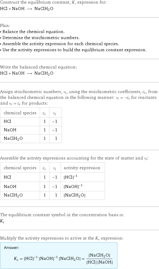 Construct the equilibrium constant, K, expression for: HCl + NaOH ⟶ NaClH2O Plan: • Balance the chemical equation. • Determine the stoichiometric numbers. • Assemble the activity expression for each chemical species. • Use the activity expressions to build the equilibrium constant expression. Write the balanced chemical equation: HCl + NaOH ⟶ NaClH2O Assign stoichiometric numbers, ν_i, using the stoichiometric coefficients, c_i, from the balanced chemical equation in the following manner: ν_i = -c_i for reactants and ν_i = c_i for products: chemical species | c_i | ν_i HCl | 1 | -1 NaOH | 1 | -1 NaClH2O | 1 | 1 Assemble the activity expressions accounting for the state of matter and ν_i: chemical species | c_i | ν_i | activity expression HCl | 1 | -1 | ([HCl])^(-1) NaOH | 1 | -1 | ([NaOH])^(-1) NaClH2O | 1 | 1 | [NaClH2O] The equilibrium constant symbol in the concentration basis is: K_c Mulitply the activity expressions to arrive at the K_c expression: Answer: |   | K_c = ([HCl])^(-1) ([NaOH])^(-1) [NaClH2O] = ([NaClH2O])/([HCl] [NaOH])