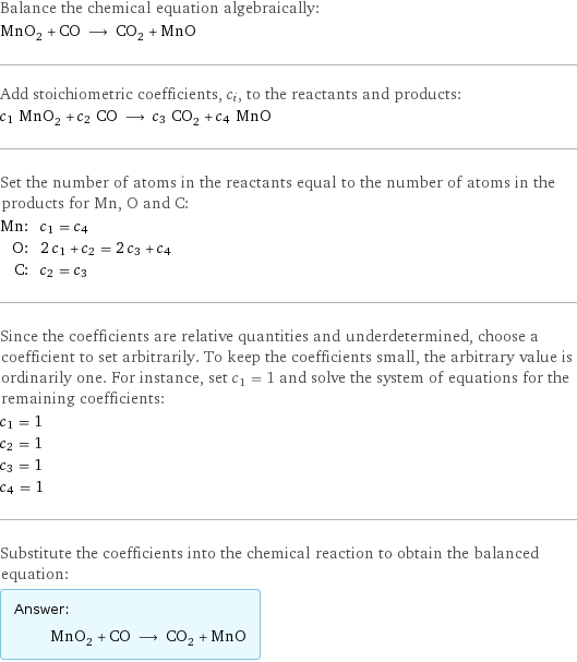 Balance the chemical equation algebraically: MnO_2 + CO ⟶ CO_2 + MnO Add stoichiometric coefficients, c_i, to the reactants and products: c_1 MnO_2 + c_2 CO ⟶ c_3 CO_2 + c_4 MnO Set the number of atoms in the reactants equal to the number of atoms in the products for Mn, O and C: Mn: | c_1 = c_4 O: | 2 c_1 + c_2 = 2 c_3 + c_4 C: | c_2 = c_3 Since the coefficients are relative quantities and underdetermined, choose a coefficient to set arbitrarily. To keep the coefficients small, the arbitrary value is ordinarily one. For instance, set c_1 = 1 and solve the system of equations for the remaining coefficients: c_1 = 1 c_2 = 1 c_3 = 1 c_4 = 1 Substitute the coefficients into the chemical reaction to obtain the balanced equation: Answer: |   | MnO_2 + CO ⟶ CO_2 + MnO