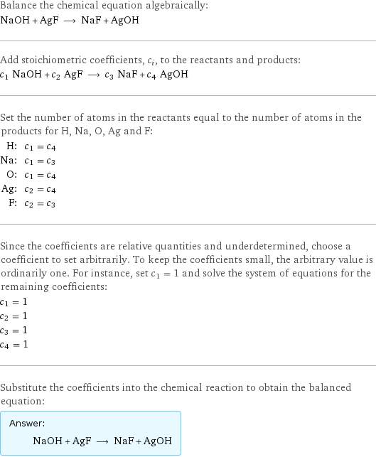 Balance the chemical equation algebraically: NaOH + AgF ⟶ NaF + AgOH Add stoichiometric coefficients, c_i, to the reactants and products: c_1 NaOH + c_2 AgF ⟶ c_3 NaF + c_4 AgOH Set the number of atoms in the reactants equal to the number of atoms in the products for H, Na, O, Ag and F: H: | c_1 = c_4 Na: | c_1 = c_3 O: | c_1 = c_4 Ag: | c_2 = c_4 F: | c_2 = c_3 Since the coefficients are relative quantities and underdetermined, choose a coefficient to set arbitrarily. To keep the coefficients small, the arbitrary value is ordinarily one. For instance, set c_1 = 1 and solve the system of equations for the remaining coefficients: c_1 = 1 c_2 = 1 c_3 = 1 c_4 = 1 Substitute the coefficients into the chemical reaction to obtain the balanced equation: Answer: |   | NaOH + AgF ⟶ NaF + AgOH