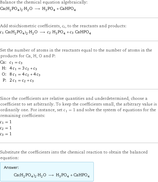 Balance the chemical equation algebraically: Ca(H_2PO_4)_2·H_2O ⟶ H_3PO_4 + CaHPO_4 Add stoichiometric coefficients, c_i, to the reactants and products: c_1 Ca(H_2PO_4)_2·H_2O ⟶ c_2 H_3PO_4 + c_3 CaHPO_4 Set the number of atoms in the reactants equal to the number of atoms in the products for Ca, H, O and P: Ca: | c_1 = c_3 H: | 4 c_1 = 3 c_2 + c_3 O: | 8 c_1 = 4 c_2 + 4 c_3 P: | 2 c_1 = c_2 + c_3 Since the coefficients are relative quantities and underdetermined, choose a coefficient to set arbitrarily. To keep the coefficients small, the arbitrary value is ordinarily one. For instance, set c_1 = 1 and solve the system of equations for the remaining coefficients: c_1 = 1 c_2 = 1 c_3 = 1 Substitute the coefficients into the chemical reaction to obtain the balanced equation: Answer: |   | Ca(H_2PO_4)_2·H_2O ⟶ H_3PO_4 + CaHPO_4