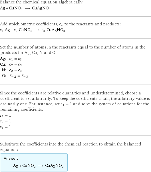 Balance the chemical equation algebraically: Ag + CuNO3 ⟶ CuAgNO3 Add stoichiometric coefficients, c_i, to the reactants and products: c_1 Ag + c_2 CuNO3 ⟶ c_3 CuAgNO3 Set the number of atoms in the reactants equal to the number of atoms in the products for Ag, Cu, N and O: Ag: | c_1 = c_3 Cu: | c_2 = c_3 N: | c_2 = c_3 O: | 3 c_2 = 3 c_3 Since the coefficients are relative quantities and underdetermined, choose a coefficient to set arbitrarily. To keep the coefficients small, the arbitrary value is ordinarily one. For instance, set c_1 = 1 and solve the system of equations for the remaining coefficients: c_1 = 1 c_2 = 1 c_3 = 1 Substitute the coefficients into the chemical reaction to obtain the balanced equation: Answer: |   | Ag + CuNO3 ⟶ CuAgNO3