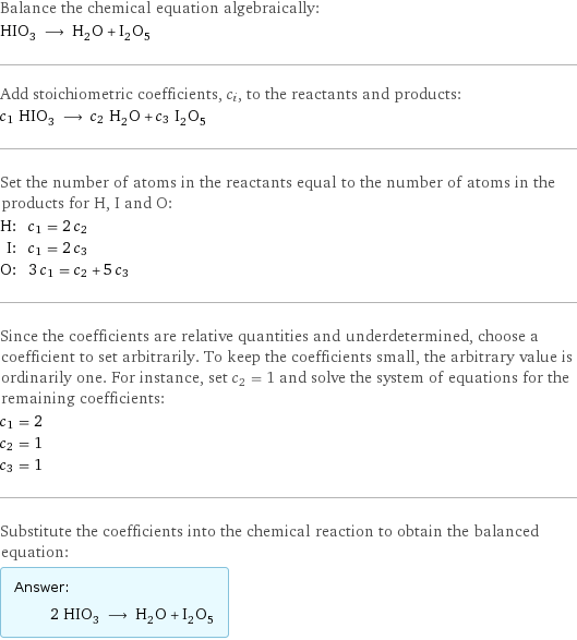 Balance the chemical equation algebraically: HIO_3 ⟶ H_2O + I_2O_5 Add stoichiometric coefficients, c_i, to the reactants and products: c_1 HIO_3 ⟶ c_2 H_2O + c_3 I_2O_5 Set the number of atoms in the reactants equal to the number of atoms in the products for H, I and O: H: | c_1 = 2 c_2 I: | c_1 = 2 c_3 O: | 3 c_1 = c_2 + 5 c_3 Since the coefficients are relative quantities and underdetermined, choose a coefficient to set arbitrarily. To keep the coefficients small, the arbitrary value is ordinarily one. For instance, set c_2 = 1 and solve the system of equations for the remaining coefficients: c_1 = 2 c_2 = 1 c_3 = 1 Substitute the coefficients into the chemical reaction to obtain the balanced equation: Answer: |   | 2 HIO_3 ⟶ H_2O + I_2O_5