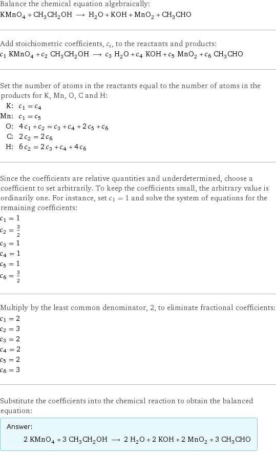 Balance the chemical equation algebraically: KMnO_4 + CH_3CH_2OH ⟶ H_2O + KOH + MnO_2 + CH_3CHO Add stoichiometric coefficients, c_i, to the reactants and products: c_1 KMnO_4 + c_2 CH_3CH_2OH ⟶ c_3 H_2O + c_4 KOH + c_5 MnO_2 + c_6 CH_3CHO Set the number of atoms in the reactants equal to the number of atoms in the products for K, Mn, O, C and H: K: | c_1 = c_4 Mn: | c_1 = c_5 O: | 4 c_1 + c_2 = c_3 + c_4 + 2 c_5 + c_6 C: | 2 c_2 = 2 c_6 H: | 6 c_2 = 2 c_3 + c_4 + 4 c_6 Since the coefficients are relative quantities and underdetermined, choose a coefficient to set arbitrarily. To keep the coefficients small, the arbitrary value is ordinarily one. For instance, set c_1 = 1 and solve the system of equations for the remaining coefficients: c_1 = 1 c_2 = 3/2 c_3 = 1 c_4 = 1 c_5 = 1 c_6 = 3/2 Multiply by the least common denominator, 2, to eliminate fractional coefficients: c_1 = 2 c_2 = 3 c_3 = 2 c_4 = 2 c_5 = 2 c_6 = 3 Substitute the coefficients into the chemical reaction to obtain the balanced equation: Answer: |   | 2 KMnO_4 + 3 CH_3CH_2OH ⟶ 2 H_2O + 2 KOH + 2 MnO_2 + 3 CH_3CHO