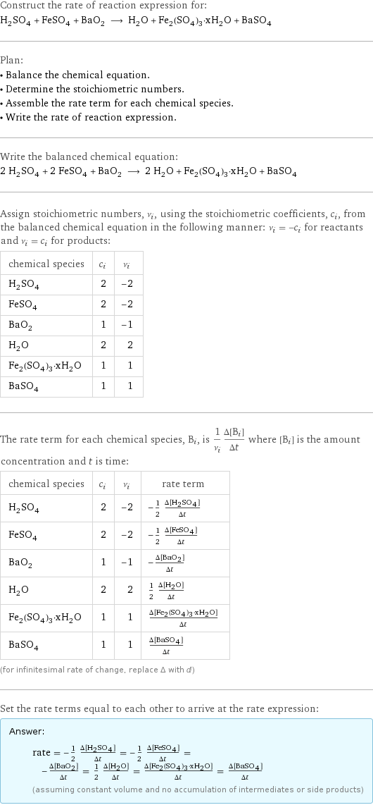 Construct the rate of reaction expression for: H_2SO_4 + FeSO_4 + BaO_2 ⟶ H_2O + Fe_2(SO_4)_3·xH_2O + BaSO_4 Plan: • Balance the chemical equation. • Determine the stoichiometric numbers. • Assemble the rate term for each chemical species. • Write the rate of reaction expression. Write the balanced chemical equation: 2 H_2SO_4 + 2 FeSO_4 + BaO_2 ⟶ 2 H_2O + Fe_2(SO_4)_3·xH_2O + BaSO_4 Assign stoichiometric numbers, ν_i, using the stoichiometric coefficients, c_i, from the balanced chemical equation in the following manner: ν_i = -c_i for reactants and ν_i = c_i for products: chemical species | c_i | ν_i H_2SO_4 | 2 | -2 FeSO_4 | 2 | -2 BaO_2 | 1 | -1 H_2O | 2 | 2 Fe_2(SO_4)_3·xH_2O | 1 | 1 BaSO_4 | 1 | 1 The rate term for each chemical species, B_i, is 1/ν_i(Δ[B_i])/(Δt) where [B_i] is the amount concentration and t is time: chemical species | c_i | ν_i | rate term H_2SO_4 | 2 | -2 | -1/2 (Δ[H2SO4])/(Δt) FeSO_4 | 2 | -2 | -1/2 (Δ[FeSO4])/(Δt) BaO_2 | 1 | -1 | -(Δ[BaO2])/(Δt) H_2O | 2 | 2 | 1/2 (Δ[H2O])/(Δt) Fe_2(SO_4)_3·xH_2O | 1 | 1 | (Δ[Fe2(SO4)3·xH2O])/(Δt) BaSO_4 | 1 | 1 | (Δ[BaSO4])/(Δt) (for infinitesimal rate of change, replace Δ with d) Set the rate terms equal to each other to arrive at the rate expression: Answer: |   | rate = -1/2 (Δ[H2SO4])/(Δt) = -1/2 (Δ[FeSO4])/(Δt) = -(Δ[BaO2])/(Δt) = 1/2 (Δ[H2O])/(Δt) = (Δ[Fe2(SO4)3·xH2O])/(Δt) = (Δ[BaSO4])/(Δt) (assuming constant volume and no accumulation of intermediates or side products)