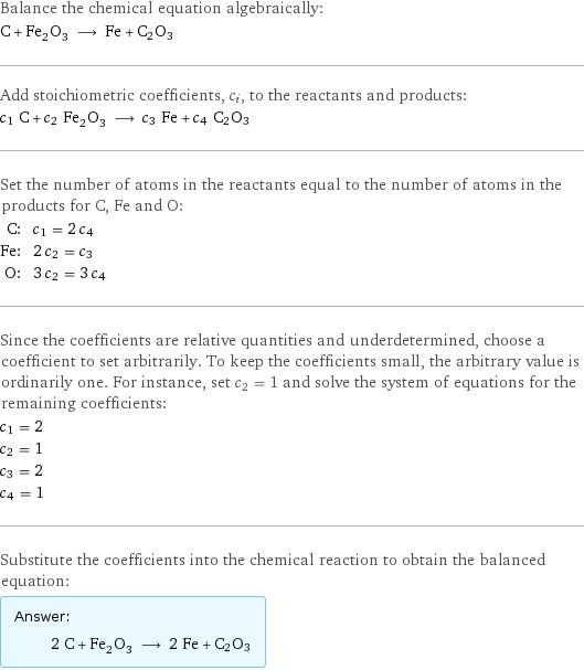 Balance the chemical equation algebraically: C + Fe_2O_3 ⟶ Fe + C2O3 Add stoichiometric coefficients, c_i, to the reactants and products: c_1 C + c_2 Fe_2O_3 ⟶ c_3 Fe + c_4 C2O3 Set the number of atoms in the reactants equal to the number of atoms in the products for C, Fe and O: C: | c_1 = 2 c_4 Fe: | 2 c_2 = c_3 O: | 3 c_2 = 3 c_4 Since the coefficients are relative quantities and underdetermined, choose a coefficient to set arbitrarily. To keep the coefficients small, the arbitrary value is ordinarily one. For instance, set c_2 = 1 and solve the system of equations for the remaining coefficients: c_1 = 2 c_2 = 1 c_3 = 2 c_4 = 1 Substitute the coefficients into the chemical reaction to obtain the balanced equation: Answer: |   | 2 C + Fe_2O_3 ⟶ 2 Fe + C2O3