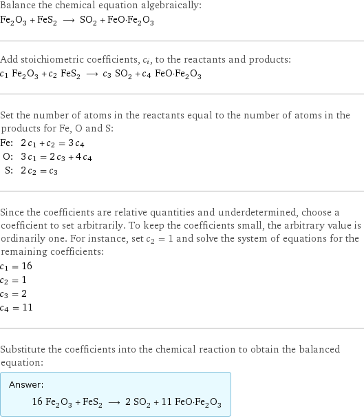 Balance the chemical equation algebraically: Fe_2O_3 + FeS_2 ⟶ SO_2 + FeO·Fe_2O_3 Add stoichiometric coefficients, c_i, to the reactants and products: c_1 Fe_2O_3 + c_2 FeS_2 ⟶ c_3 SO_2 + c_4 FeO·Fe_2O_3 Set the number of atoms in the reactants equal to the number of atoms in the products for Fe, O and S: Fe: | 2 c_1 + c_2 = 3 c_4 O: | 3 c_1 = 2 c_3 + 4 c_4 S: | 2 c_2 = c_3 Since the coefficients are relative quantities and underdetermined, choose a coefficient to set arbitrarily. To keep the coefficients small, the arbitrary value is ordinarily one. For instance, set c_2 = 1 and solve the system of equations for the remaining coefficients: c_1 = 16 c_2 = 1 c_3 = 2 c_4 = 11 Substitute the coefficients into the chemical reaction to obtain the balanced equation: Answer: |   | 16 Fe_2O_3 + FeS_2 ⟶ 2 SO_2 + 11 FeO·Fe_2O_3