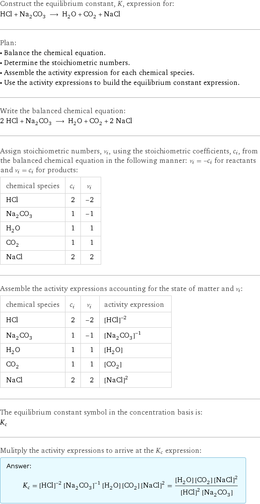 Construct the equilibrium constant, K, expression for: HCl + Na_2CO_3 ⟶ H_2O + CO_2 + NaCl Plan: • Balance the chemical equation. • Determine the stoichiometric numbers. • Assemble the activity expression for each chemical species. • Use the activity expressions to build the equilibrium constant expression. Write the balanced chemical equation: 2 HCl + Na_2CO_3 ⟶ H_2O + CO_2 + 2 NaCl Assign stoichiometric numbers, ν_i, using the stoichiometric coefficients, c_i, from the balanced chemical equation in the following manner: ν_i = -c_i for reactants and ν_i = c_i for products: chemical species | c_i | ν_i HCl | 2 | -2 Na_2CO_3 | 1 | -1 H_2O | 1 | 1 CO_2 | 1 | 1 NaCl | 2 | 2 Assemble the activity expressions accounting for the state of matter and ν_i: chemical species | c_i | ν_i | activity expression HCl | 2 | -2 | ([HCl])^(-2) Na_2CO_3 | 1 | -1 | ([Na2CO3])^(-1) H_2O | 1 | 1 | [H2O] CO_2 | 1 | 1 | [CO2] NaCl | 2 | 2 | ([NaCl])^2 The equilibrium constant symbol in the concentration basis is: K_c Mulitply the activity expressions to arrive at the K_c expression: Answer: |   | K_c = ([HCl])^(-2) ([Na2CO3])^(-1) [H2O] [CO2] ([NaCl])^2 = ([H2O] [CO2] ([NaCl])^2)/(([HCl])^2 [Na2CO3])