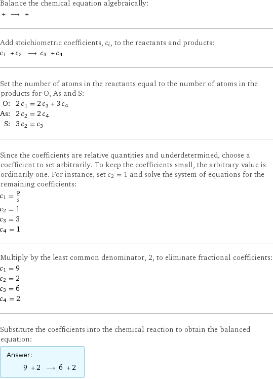 Balance the chemical equation algebraically:  + ⟶ +  Add stoichiometric coefficients, c_i, to the reactants and products: c_1 + c_2 ⟶ c_3 + c_4  Set the number of atoms in the reactants equal to the number of atoms in the products for O, As and S: O: | 2 c_1 = 2 c_3 + 3 c_4 As: | 2 c_2 = 2 c_4 S: | 3 c_2 = c_3 Since the coefficients are relative quantities and underdetermined, choose a coefficient to set arbitrarily. To keep the coefficients small, the arbitrary value is ordinarily one. For instance, set c_2 = 1 and solve the system of equations for the remaining coefficients: c_1 = 9/2 c_2 = 1 c_3 = 3 c_4 = 1 Multiply by the least common denominator, 2, to eliminate fractional coefficients: c_1 = 9 c_2 = 2 c_3 = 6 c_4 = 2 Substitute the coefficients into the chemical reaction to obtain the balanced equation: Answer: |   | 9 + 2 ⟶ 6 + 2 