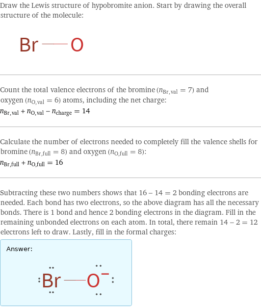 Draw the Lewis structure of hypobromite anion. Start by drawing the overall structure of the molecule:  Count the total valence electrons of the bromine (n_Br, val = 7) and oxygen (n_O, val = 6) atoms, including the net charge: n_Br, val + n_O, val - n_charge = 14 Calculate the number of electrons needed to completely fill the valence shells for bromine (n_Br, full = 8) and oxygen (n_O, full = 8): n_Br, full + n_O, full = 16 Subtracting these two numbers shows that 16 - 14 = 2 bonding electrons are needed. Each bond has two electrons, so the above diagram has all the necessary bonds. There is 1 bond and hence 2 bonding electrons in the diagram. Fill in the remaining unbonded electrons on each atom. In total, there remain 14 - 2 = 12 electrons left to draw. Lastly, fill in the formal charges: Answer: |   | 