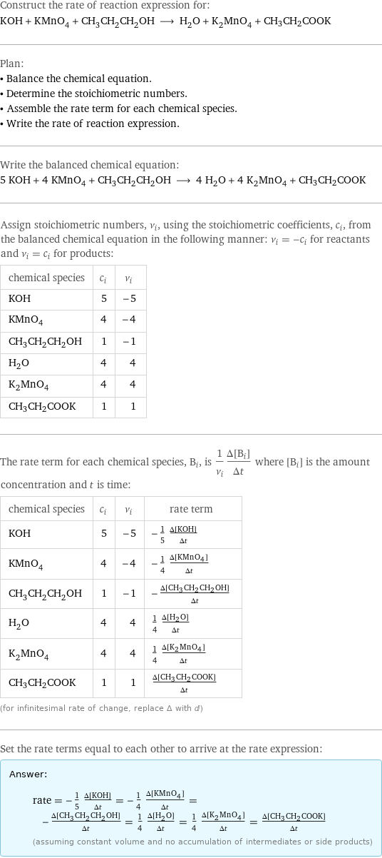 Construct the rate of reaction expression for: KOH + KMnO_4 + CH_3CH_2CH_2OH ⟶ H_2O + K_2MnO_4 + CH3CH2COOK Plan: • Balance the chemical equation. • Determine the stoichiometric numbers. • Assemble the rate term for each chemical species. • Write the rate of reaction expression. Write the balanced chemical equation: 5 KOH + 4 KMnO_4 + CH_3CH_2CH_2OH ⟶ 4 H_2O + 4 K_2MnO_4 + CH3CH2COOK Assign stoichiometric numbers, ν_i, using the stoichiometric coefficients, c_i, from the balanced chemical equation in the following manner: ν_i = -c_i for reactants and ν_i = c_i for products: chemical species | c_i | ν_i KOH | 5 | -5 KMnO_4 | 4 | -4 CH_3CH_2CH_2OH | 1 | -1 H_2O | 4 | 4 K_2MnO_4 | 4 | 4 CH3CH2COOK | 1 | 1 The rate term for each chemical species, B_i, is 1/ν_i(Δ[B_i])/(Δt) where [B_i] is the amount concentration and t is time: chemical species | c_i | ν_i | rate term KOH | 5 | -5 | -1/5 (Δ[KOH])/(Δt) KMnO_4 | 4 | -4 | -1/4 (Δ[KMnO4])/(Δt) CH_3CH_2CH_2OH | 1 | -1 | -(Δ[CH3CH2CH2OH])/(Δt) H_2O | 4 | 4 | 1/4 (Δ[H2O])/(Δt) K_2MnO_4 | 4 | 4 | 1/4 (Δ[K2MnO4])/(Δt) CH3CH2COOK | 1 | 1 | (Δ[CH3CH2COOK])/(Δt) (for infinitesimal rate of change, replace Δ with d) Set the rate terms equal to each other to arrive at the rate expression: Answer: |   | rate = -1/5 (Δ[KOH])/(Δt) = -1/4 (Δ[KMnO4])/(Δt) = -(Δ[CH3CH2CH2OH])/(Δt) = 1/4 (Δ[H2O])/(Δt) = 1/4 (Δ[K2MnO4])/(Δt) = (Δ[CH3CH2COOK])/(Δt) (assuming constant volume and no accumulation of intermediates or side products)