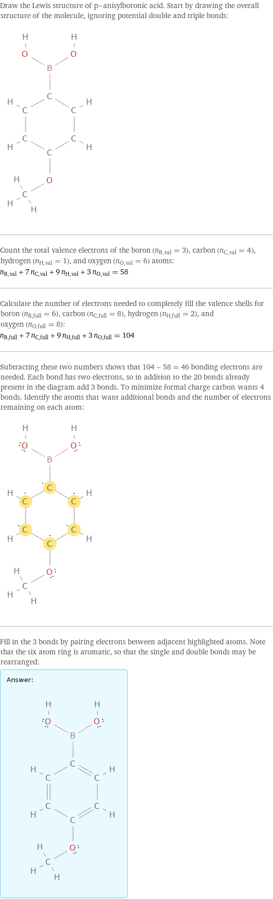 Draw the Lewis structure of p-anisylboronic acid. Start by drawing the overall structure of the molecule, ignoring potential double and triple bonds:  Count the total valence electrons of the boron (n_B, val = 3), carbon (n_C, val = 4), hydrogen (n_H, val = 1), and oxygen (n_O, val = 6) atoms: n_B, val + 7 n_C, val + 9 n_H, val + 3 n_O, val = 58 Calculate the number of electrons needed to completely fill the valence shells for boron (n_B, full = 6), carbon (n_C, full = 8), hydrogen (n_H, full = 2), and oxygen (n_O, full = 8): n_B, full + 7 n_C, full + 9 n_H, full + 3 n_O, full = 104 Subtracting these two numbers shows that 104 - 58 = 46 bonding electrons are needed. Each bond has two electrons, so in addition to the 20 bonds already present in the diagram add 3 bonds. To minimize formal charge carbon wants 4 bonds. Identify the atoms that want additional bonds and the number of electrons remaining on each atom:  Fill in the 3 bonds by pairing electrons between adjacent highlighted atoms. Note that the six atom ring is aromatic, so that the single and double bonds may be rearranged: Answer: |   | 