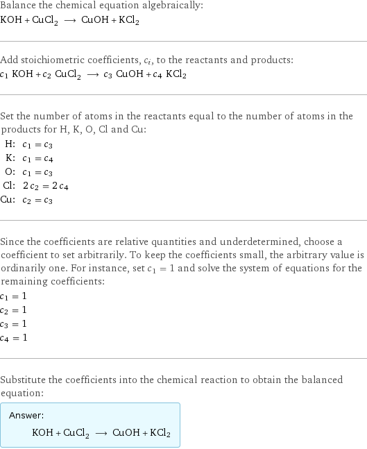 Balance the chemical equation algebraically: KOH + CuCl_2 ⟶ CuOH + KCl2 Add stoichiometric coefficients, c_i, to the reactants and products: c_1 KOH + c_2 CuCl_2 ⟶ c_3 CuOH + c_4 KCl2 Set the number of atoms in the reactants equal to the number of atoms in the products for H, K, O, Cl and Cu: H: | c_1 = c_3 K: | c_1 = c_4 O: | c_1 = c_3 Cl: | 2 c_2 = 2 c_4 Cu: | c_2 = c_3 Since the coefficients are relative quantities and underdetermined, choose a coefficient to set arbitrarily. To keep the coefficients small, the arbitrary value is ordinarily one. For instance, set c_1 = 1 and solve the system of equations for the remaining coefficients: c_1 = 1 c_2 = 1 c_3 = 1 c_4 = 1 Substitute the coefficients into the chemical reaction to obtain the balanced equation: Answer: |   | KOH + CuCl_2 ⟶ CuOH + KCl2